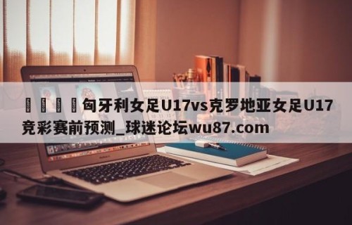 🍢匈牙利女足U17vs克罗地亚女足U17竞彩赛前预测_球迷论坛wu87.com