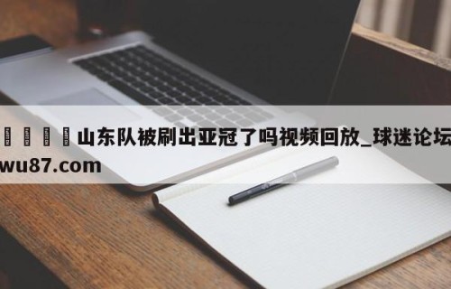 🍢山东队被刷出亚冠了吗视频回放_球迷论坛wu87.com