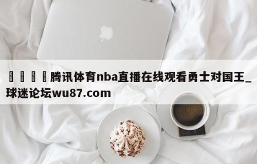 🍢腾讯体育nba直播在线观看勇士对国王_球迷论坛wu87.com
