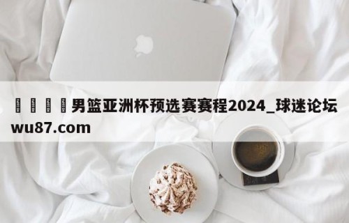 🍢男篮亚洲杯预选赛赛程2024_球迷论坛wu87.com