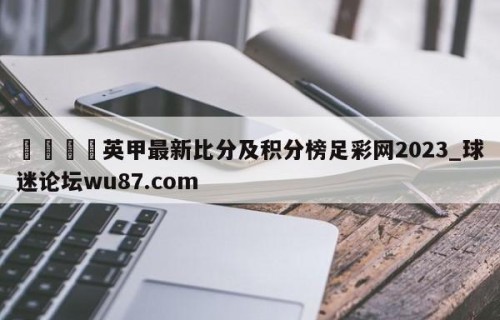 🍢英甲最新比分及积分榜足彩网2023_球迷论坛wu87.com