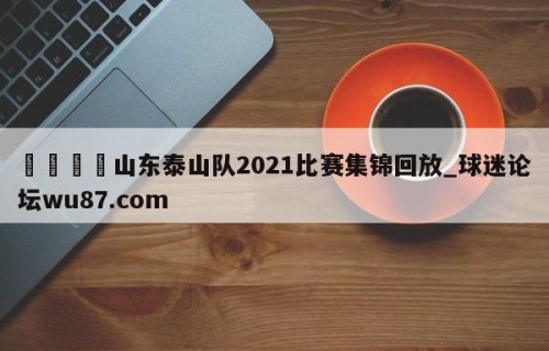 🍢山东泰山队2021比赛集锦回放_球迷论坛wu87.com