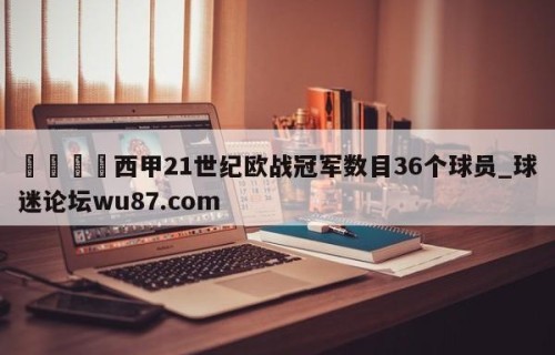🍢西甲21世纪欧战冠军数目36个球员_球迷论坛wu87.com