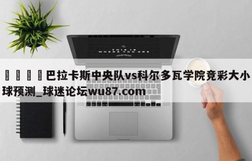 🍢巴拉卡斯中央队vs科尔多瓦学院竞彩大小球预测_球迷论坛wu87.com