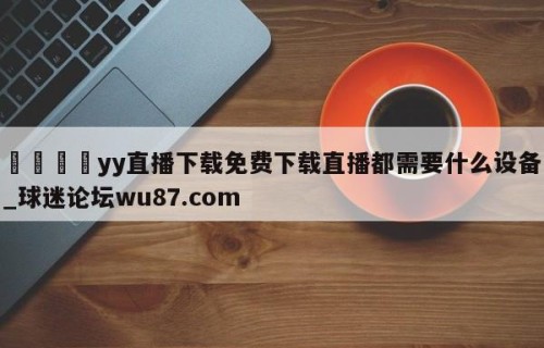 🍢yy直播下载免费下载直播都需要什么设备_球迷论坛wu87.com