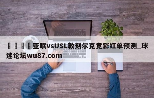 🍢亚眠vsUSL敦刻尔克竞彩红单预测_球迷论坛wu87.com