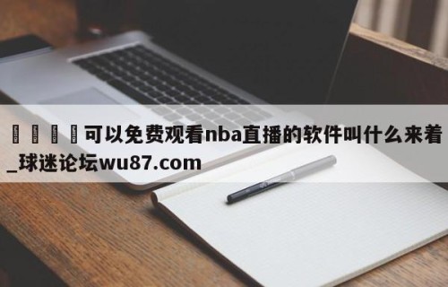 🍢可以免费观看nba直播的软件叫什么来着_球迷论坛wu87.com