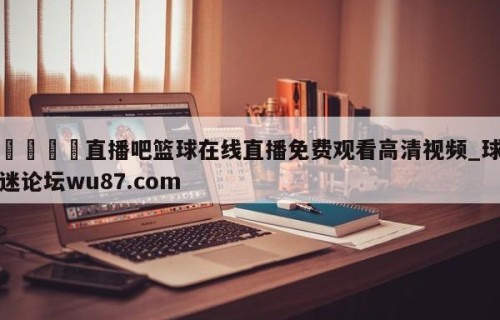 🍢直播吧篮球在线直播免费观看高清视频_球迷论坛wu87.com