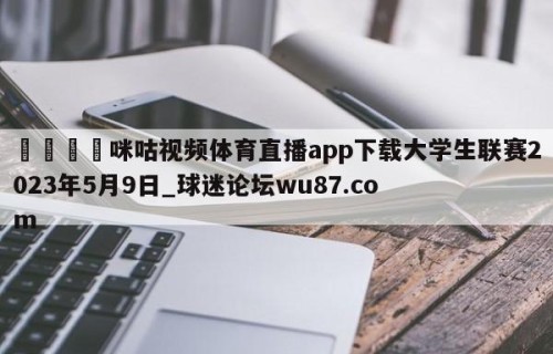 🍢咪咕视频体育直播app下载大学生联赛2023年5月9日_球迷论坛wu87.com