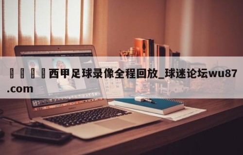 🍢西甲足球录像全程回放_球迷论坛wu87.com