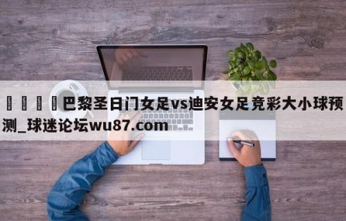 🍢巴黎圣日门女足vs迪安女足竞彩大小球预测_球迷论坛wu87.com