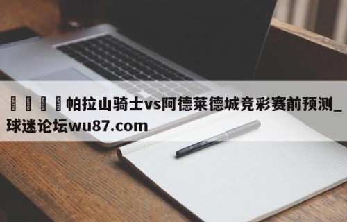 🍢帕拉山骑士vs阿德莱德城竞彩赛前预测_球迷论坛wu87.com