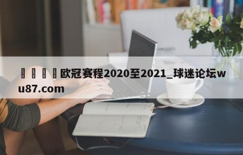 🍢欧冠赛程2020至2021_球迷论坛wu87.com