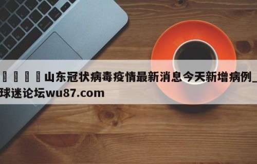 🍢山东冠状病毒疫情最新消息今天新增病例_球迷论坛wu87.com