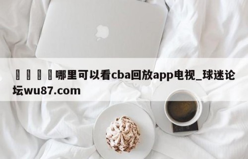 🍢哪里可以看cba回放app电视_球迷论坛wu87.com