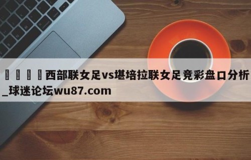 🍢西部联女足vs堪培拉联女足竞彩盘口分析_球迷论坛wu87.com