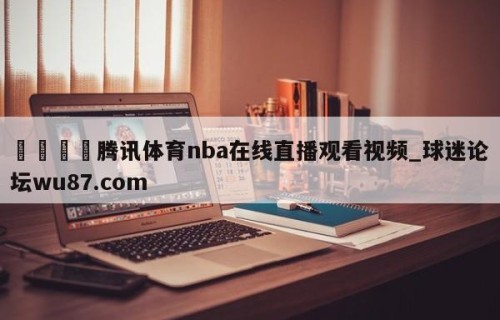 🍢腾讯体育nba在线直播观看视频_球迷论坛wu87.com
