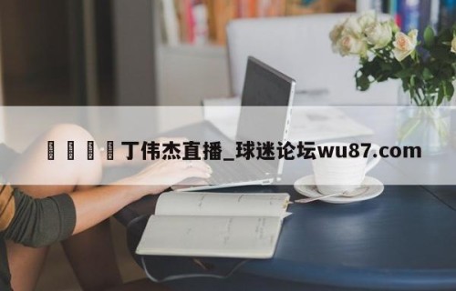 🍢丁伟杰直播_球迷论坛wu87.com