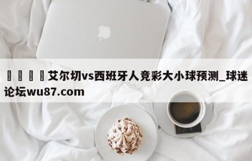 🍢艾尔切vs西班牙人竞彩大小球预测_球迷论坛wu87.com