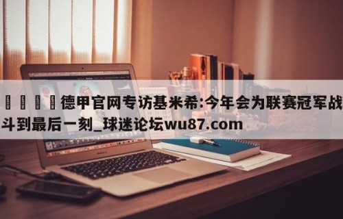 🍢德甲官网专访基米希:今年会为联赛冠军战斗到最后一刻_球迷论坛wu87.com