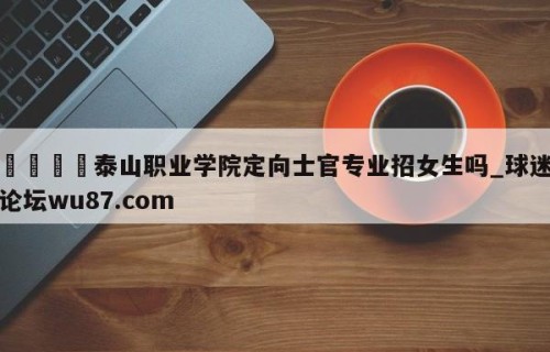 🍢泰山职业学院定向士官专业招女生吗_球迷论坛wu87.com