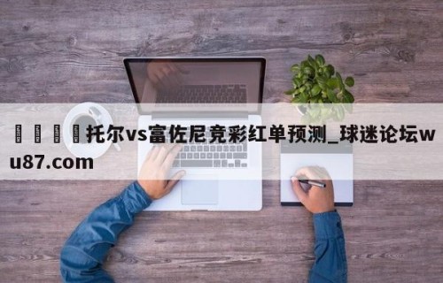 🍢托尔vs富佐尼竞彩红单预测_球迷论坛wu87.com