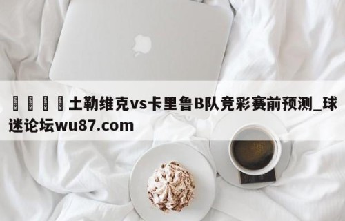🍢土勒维克vs卡里鲁B队竞彩赛前预测_球迷论坛wu87.com