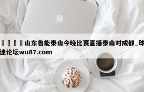 🍢山东鲁能泰山今晚比赛直播泰山对成都_球迷论坛wu87.com
