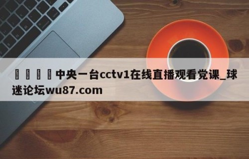 🍢中央一台cctv1在线直播观看党课_球迷论坛wu87.com