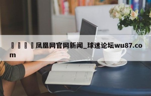 🍢凤凰网官网新闻_球迷论坛wu87.com
