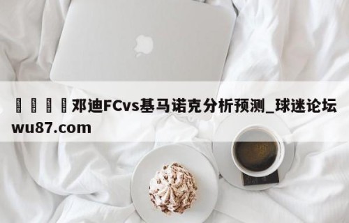 🍢邓迪FCvs基马诺克分析预测_球迷论坛wu87.com