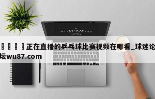 🍢正在直播的乒乓球比赛视频在哪看_球迷论坛wu87.com