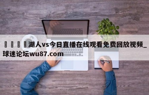 🍢湖人vs今日直播在线观看免费回放视频_球迷论坛wu87.com