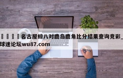 🍢名古屋鲸八对鹿岛鹿角比分结果查询竞彩_球迷论坛wu87.com