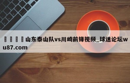 🍢山东泰山队vs川崎前锋视频_球迷论坛wu87.com
