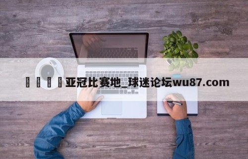 🍢亚冠比赛地_球迷论坛wu87.com