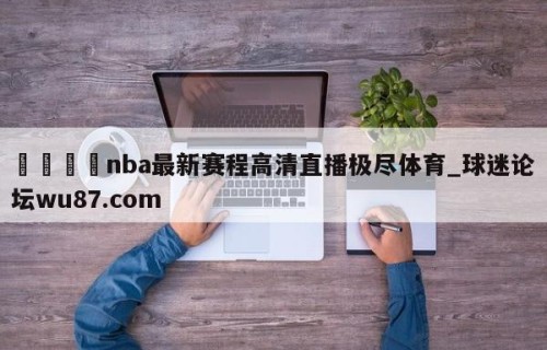 🍢nba最新赛程高清直播极尽体育_球迷论坛wu87.com