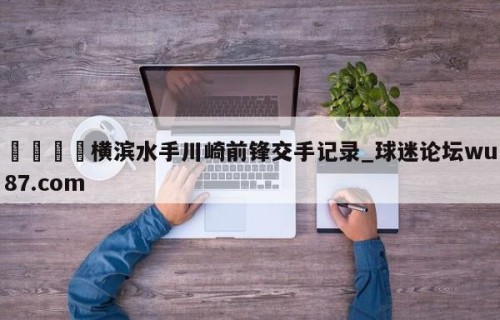🍢横滨水手川崎前锋交手记录_球迷论坛wu87.com