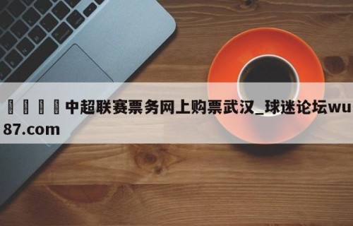🍢中超联赛票务网上购票武汉_球迷论坛wu87.com