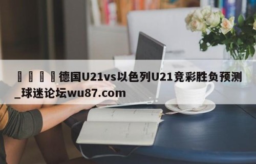 🍢德国U21vs以色列U21竞彩胜负预测_球迷论坛wu87.com