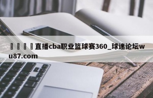 🍢直播cba职业篮球赛360_球迷论坛wu87.com