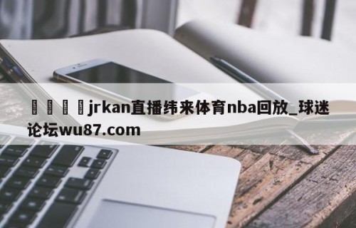 🍢jrkan直播纬来体育nba回放_球迷论坛wu87.com