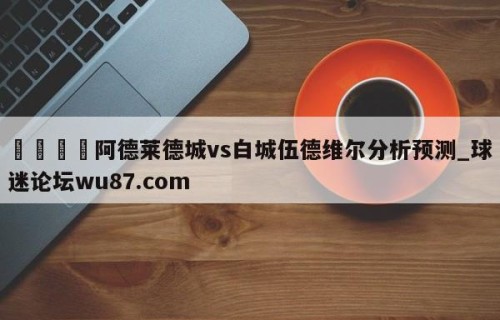 🍢阿德莱德城vs白城伍德维尔分析预测_球迷论坛wu87.com