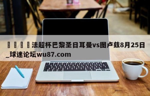 🍢法超杯巴黎圣日耳曼vs图卢兹8月25日_球迷论坛wu87.com