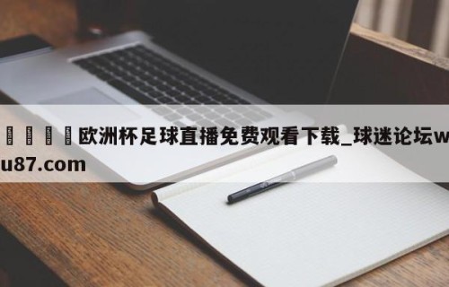 🍢欧洲杯足球直播免费观看下载_球迷论坛wu87.com