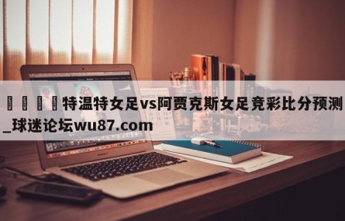 🍢特温特女足vs阿贾克斯女足竞彩比分预测_球迷论坛wu87.com