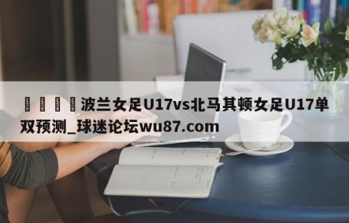 🍢波兰女足U17vs北马其顿女足U17单双预测_球迷论坛wu87.com