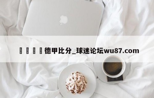 🍢德甲比分_球迷论坛wu87.com