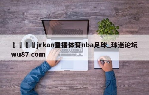 🍢jrkan直播体育nba足球_球迷论坛wu87.com