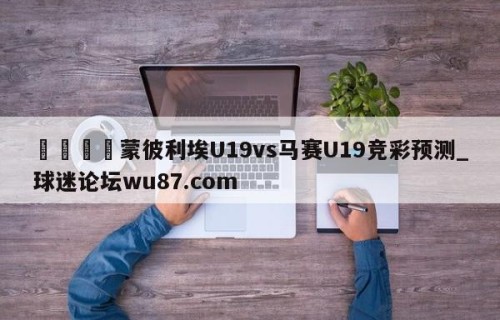 🍢蒙彼利埃U19vs马赛U19竞彩预测_球迷论坛wu87.com